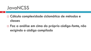 JavaNCSS 
Cálculacomplexidadeciclomáticade métodose classes 
Faza análiseemcimado própriocódigo-fonte, nãoexigindoo códigocompilado 
45  