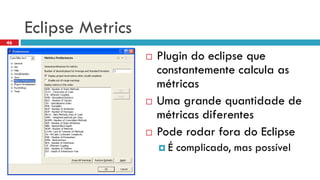 Eclipse Metrics 
Plugin do eclipse queconstantementecalculaas métricas 
Uma grandequantidadede métricasdiferentes 
Poderodarforado Eclipse 
É complicado, mas possível 
46  