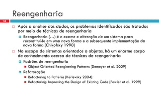 Reengenharia 
Apósa análisedos dados, osproblemasidentificadossãotratadospormeiode técnicasde reengenharia 
Reengenharia (…) é o exame e alteração de um sistema para reconstituí-lo em uma nova forma e a subsequente implementação da nova forma [Chikofsky1990] 
No escopo de sistemas orientados a objetos, há um enorme corpo de conhecimento acerca de técnicas de reengenharia 
Padrõesde reengenharia 
Object-Oriented ReengineringPatterns[Demeyeret al. 2009] 
Refatoração 
Refactoring to Patterns [Kerievsky2004] 
Refactoring: Improving the Design of Existing Code [Fowler et al. 1999] 
55  