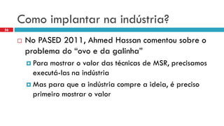 Como implantarnaindústria? 
No PASED 2011, Ahmed Hassan comentousobreo problemado “ovoe da galinha” 
Para mostraro valor das técnicasde MSR, precisamosexecutá-lasnaindústria 
Mas paraquea indústriacomprea ideia, é precisoprimeiromostraro valor 
56  