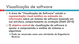 Visualizaçãode software 
A área de “Visualização de Software” estuda a representação visual estática ou animada da informaçãosobre um sistema de software baseado em sua estrutura, comportamento ou evolução [Diehl 2010] 
O objetivo central da visualização de software é apoiar a compreensão e análise de sistemas e algoritmos 
Pode ser encarada como uma atividade de Engenharia Reversa 
63  