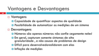 Vantagense Desvantagens 
Vantagens 
Capacidadede quantificaraspectosde qualidade 
Possibilidadede automatizaras mediçõesde um sistema 
Desvantagens 
Númerossãoapenasnúmeros: nãoconfiecegamenteneles! 
Emgeral, capturamsomentesintomasde altagranularidade, e nãocausasde problemasde design 
Difícilparadesenvolvedoreslidaremcom elas 
Inflaçãode medições 
65  