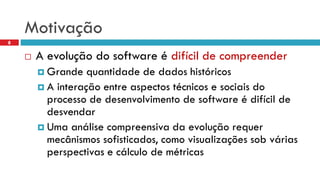 Motivação 
8 
A evoluçãodo software é difícilde compreender 
Grande quantidadede dados históricos 
A interaçãoentre aspectostécnicose sociaisdo processode desenvolvimentode software é difícilde desvendar 
Uma análisecompreensivada evoluçãorequermecânismossofisticados, comovisualizaçõessob váriasperspectivase cálculode métricas  