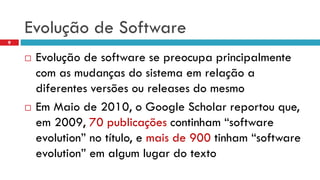 Evoluçãode Software 
9 
Evoluçãode software se preocupaprincipalmentecom as mudançasdo sistemaemrelaçãoa diferentesversõesoureleases do mesmo 
EmMaiode 2010, o Google Scholar reportouque, em2009, 70 publicaçõescontinham“software evolution” no título, e maisde 900 tinham“software evolution” emalgumlugardo texto  