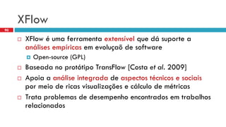 XFlow 
XFlowé umaferramentaextensívelquedásuportea análisesempíricasemevoluçaõde software 
Open-source (GPL) 
Baseadano protótipoTransFlow[Costa et al.2009] 
Apoiaa análiseintegradade aspectostécnicose sociaispormeiode ricasvisualizaçõese cálculode métricas 
Trataproblemasde desempenhoencontradosemtrabalhosrelacionados 
90  