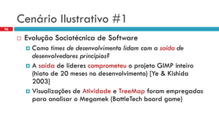 CenárioIlustrativo#1 
EvoluçãoSociotécnicade Software 
Como times de desenvolvimentolidamcom a saídade desenvolvedoresprincípios? 
A saídade líderescomprometeuo projetoGIMP inteiro(hiatode 20 mesesno desenvolvimento) [Ye & Kishida2003] 
Visualizaçõesde Atividadee TreeMapforamempregadasparaanalisaro Megamek(BattleTechboard game) 
96  