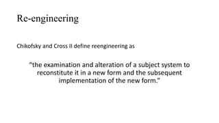 Re-engineering
Chikofsky and Cross II define reengineering as
“the examination and alteration of a subject system to
reconstitute it in a new form and the subsequent
implementation of the new form.”
 