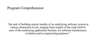 Program Comprehension
“the task of building mental models of an underlying software system at
various abstraction levels, ranging from models of the code itself to
ones of the underlying application domain, for software maintenance,
evolution and re-engineering purposes.”
 