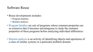 Software Reuse
• Reuse developments includes:
• Program families.
• Domain analysis.
• Program families are sets of programs whose common properties are
so extensive that it becomes advantageous to study the common
properties of these programs before analyzing individual differences.
• Domain analysis is an activity of identifying objects and operations of
a class of similar systems in a particular problem domain
 