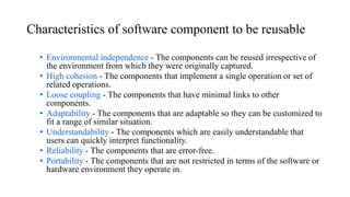 Characteristics of software component to be reusable
• Environmental independence - The components can be reused irrespective of
the environment from which they were originally captured.
• High cohesion - The components that implement a single operation or set of
related operations.
• Loose coupling - The components that have minimal links to other
components.
• Adaptability - The components that are adaptable so they can be customized to
fit a range of similar situation.
• Understandability - The components which are easily understandable that
users can quickly interpret functionality.
• Reliability - The components that are error-free.
• Portability - The components that are not restricted in terms of the software or
hardware environment they operate in.
 