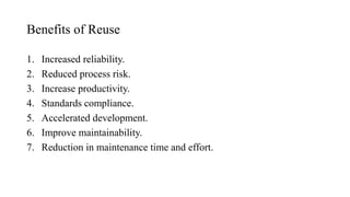 Benefits of Reuse
1. Increased reliability.
2. Reduced process risk.
3. Increase productivity.
4. Standards compliance.
5. Accelerated development.
6. Improve maintainability.
7. Reduction in maintenance time and effort.
 