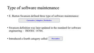 Type of software maintenance
• E. Burton Swanson defined three type of software maintenance:
• Swanson definition was later updated in the standard for software
engineering – ISO/IEC 14764.
• Introduced a fourth category called maintenance.
Corrective | Adaptive | Perfective
Preventive
 