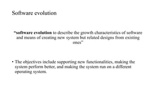 Software evolution
“software evolution to describe the growth characteristics of software
and means of creating new system but related designs from existing
ones”
• The objectives include supporting new functionalities, making the
system perform better, and making the system run on a different
operating system.
 