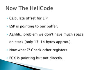 Calculate offset for EIP. ESP is pointing to our buffer. Aahhh.. problem we don’t have much space on stack (only 13-14 bytes approx.). Now what ?? Check other registers. ECX is pointing but not directly. 