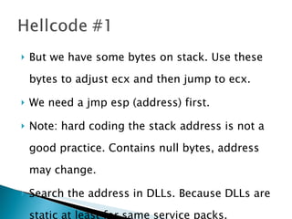 But we have some bytes on stack. Use these bytes to adjust ecx and then jump to ecx. We need a jmp esp (address) first. Note: hard coding the stack address is not a good practice. Contains null bytes, address may change. Search the address in DLLs. Because DLLs are static at least for same service packs. 