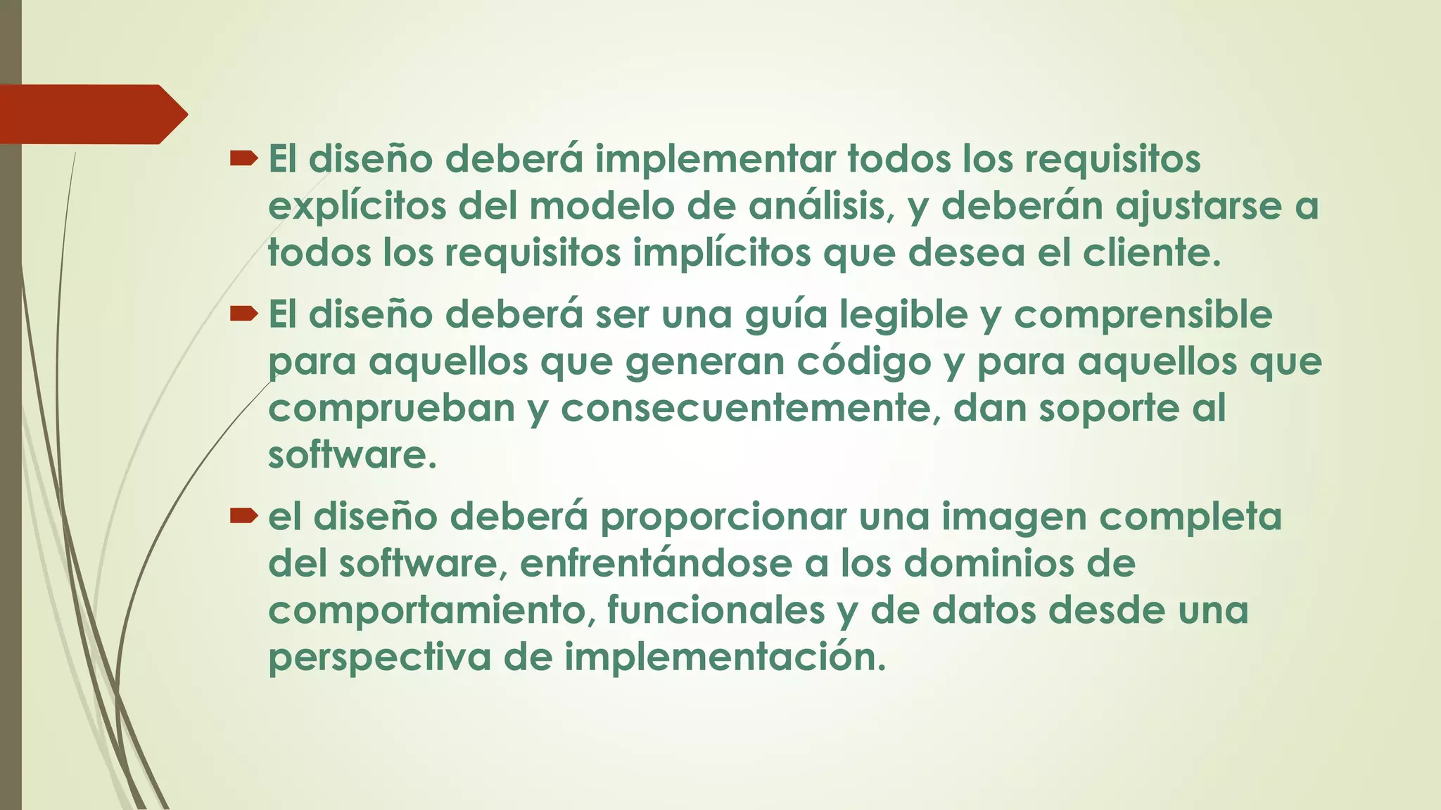 El diseño deberá implementar todos los requisitos
explícitos del modelo de análisis, y deberán ajustarse a
todos los requisitos implícitos que desea el cliente.
El diseño deberá ser una guía legible y comprensible
para aquellos que generan código y para aquellos que
comprueban y consecuentemente, dan soporte al
software.
el diseño deberá proporcionar una imagen completa
del software, enfrentándose a los dominios de
comportamiento, funcionales y de datos desde una
perspectiva de implementación.
 