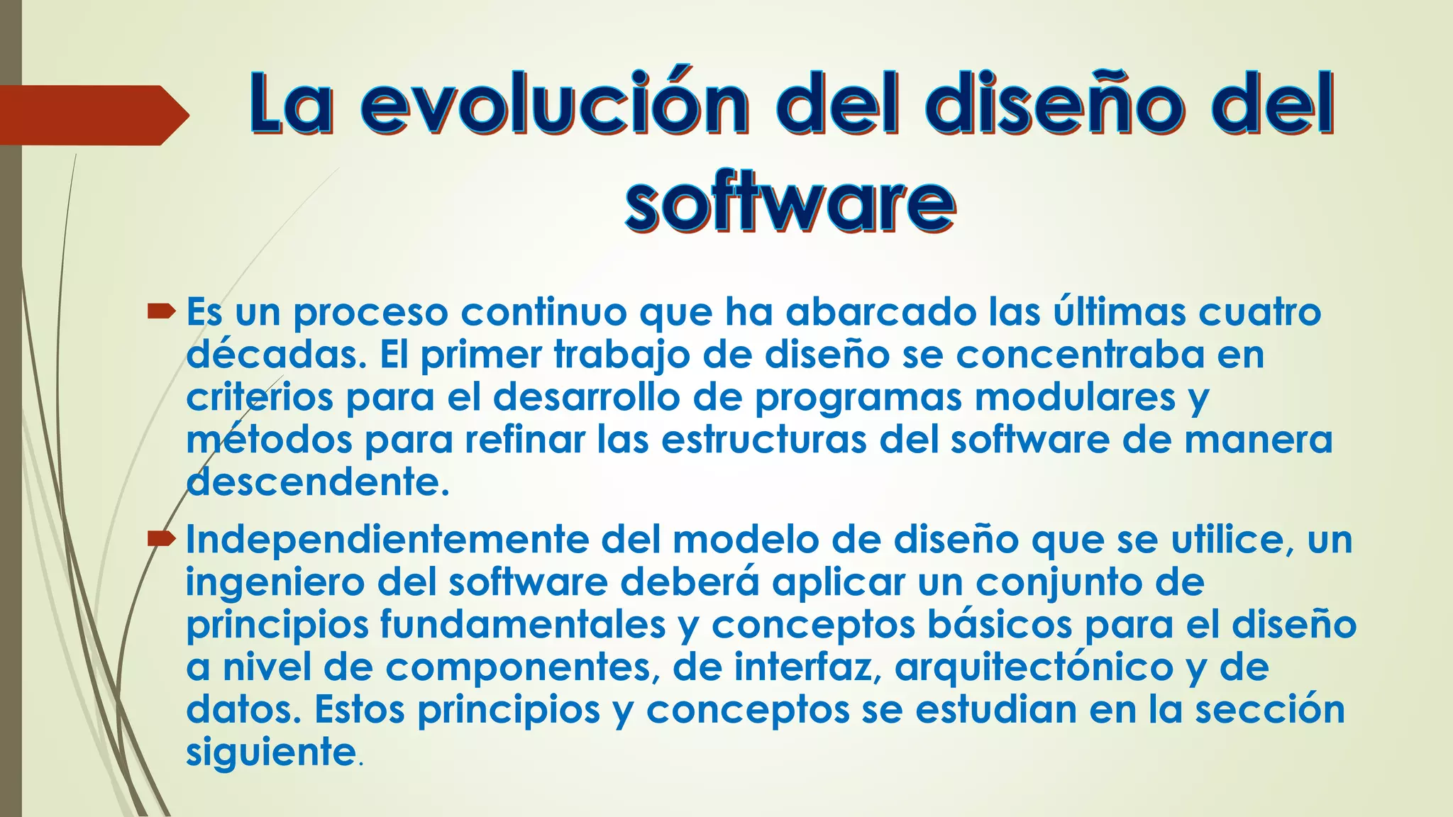 Es un proceso continuo que ha abarcado las últimas cuatro
décadas. El primer trabajo de diseño se concentraba en
criterios para el desarrollo de programas modulares y
métodos para refinar las estructuras del software de manera
descendente.
Independientemente del modelo de diseño que se utilice, un
ingeniero del software deberá aplicar un conjunto de
principios fundamentales y conceptos básicos para el diseño
a nivel de componentes, de interfaz, arquitectónico y de
datos. Estos principios y conceptos se estudian en la sección
siguiente.
 