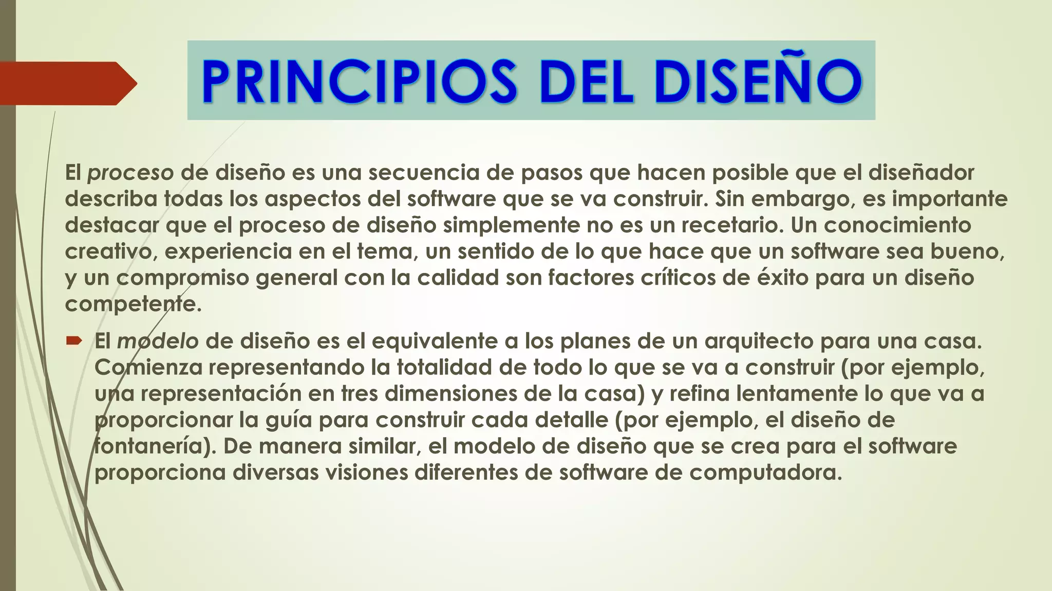 El proceso de diseño es una secuencia de pasos que hacen posible que el diseñador
describa todas los aspectos del software que se va construir. Sin embargo, es importante
destacar que el proceso de diseño simplemente no es un recetario. Un conocimiento
creativo, experiencia en el tema, un sentido de lo que hace que un software sea bueno,
y un compromiso general con la calidad son factores críticos de éxito para un diseño
competente.
 El modelo de diseño es el equivalente a los planes de un arquitecto para una casa.
Comienza representando la totalidad de todo lo que se va a construir (por ejemplo,
una representación en tres dimensiones de la casa) y refina lentamente lo que va a
proporcionar la guía para construir cada detalle (por ejemplo, el diseño de
fontanería). De manera similar, el modelo de diseño que se crea para el software
proporciona diversas visiones diferentes de software de computadora.
 