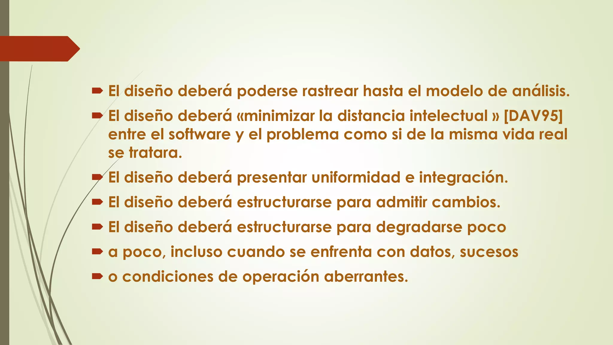  El diseño deberá poderse rastrear hasta el modelo de análisis.
 El diseño deberá «minimizar la distancia intelectual » [DAV95]
entre el software y el problema como si de la misma vida real
se tratara.
 El diseño deberá presentar uniformidad e integración.
 El diseño deberá estructurarse para admitir cambios.
 El diseño deberá estructurarse para degradarse poco
 a poco, incluso cuando se enfrenta con datos, sucesos
 o condiciones de operación aberrantes.
 