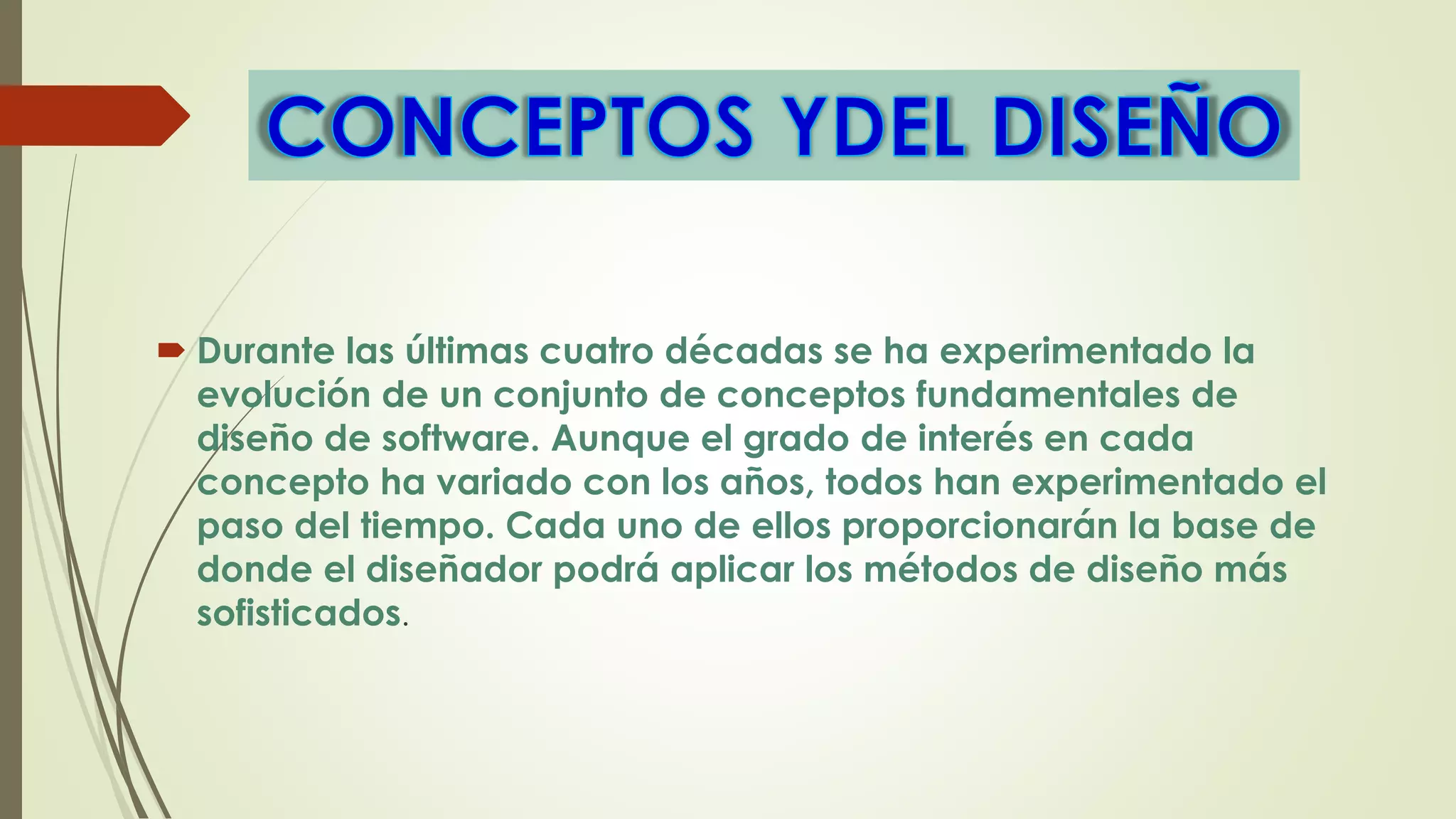  Durante las últimas cuatro décadas se ha experimentado la
evolución de un conjunto de conceptos fundamentales de
diseño de software. Aunque el grado de interés en cada
concepto ha variado con los años, todos han experimentado el
paso del tiempo. Cada uno de ellos proporcionarán la base de
donde el diseñador podrá aplicar los métodos de diseño más
sofisticados.
 