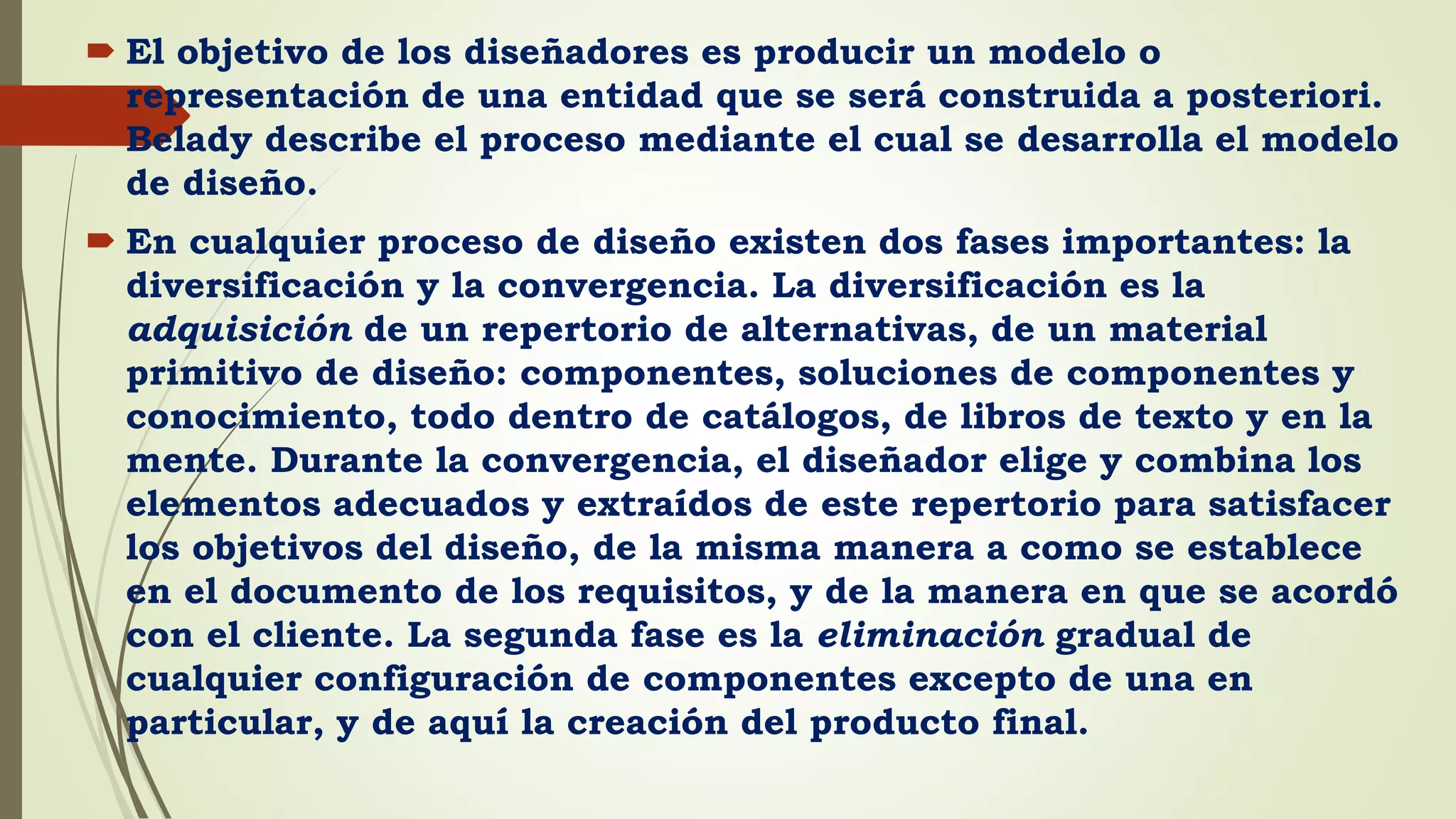  El objetivo de los diseñadores es producir un modelo o
representación de una entidad que se será construida a posteriori.
Belady describe el proceso mediante el cual se desarrolla el modelo
de diseño.
 En cualquier proceso de diseño existen dos fases importantes: la
diversificación y la convergencia. La diversificación es la
adquisición de un repertorio de alternativas, de un material
primitivo de diseño: componentes, soluciones de componentes y
conocimiento, todo dentro de catálogos, de libros de texto y en la
mente. Durante la convergencia, el diseñador elige y combina los
elementos adecuados y extraídos de este repertorio para satisfacer
los objetivos del diseño, de la misma manera a como se establece
en el documento de los requisitos, y de la manera en que se acordó
con el cliente. La segunda fase es la eliminación gradual de
cualquier configuración de componentes excepto de una en
particular, y de aquí la creación del producto final.
 