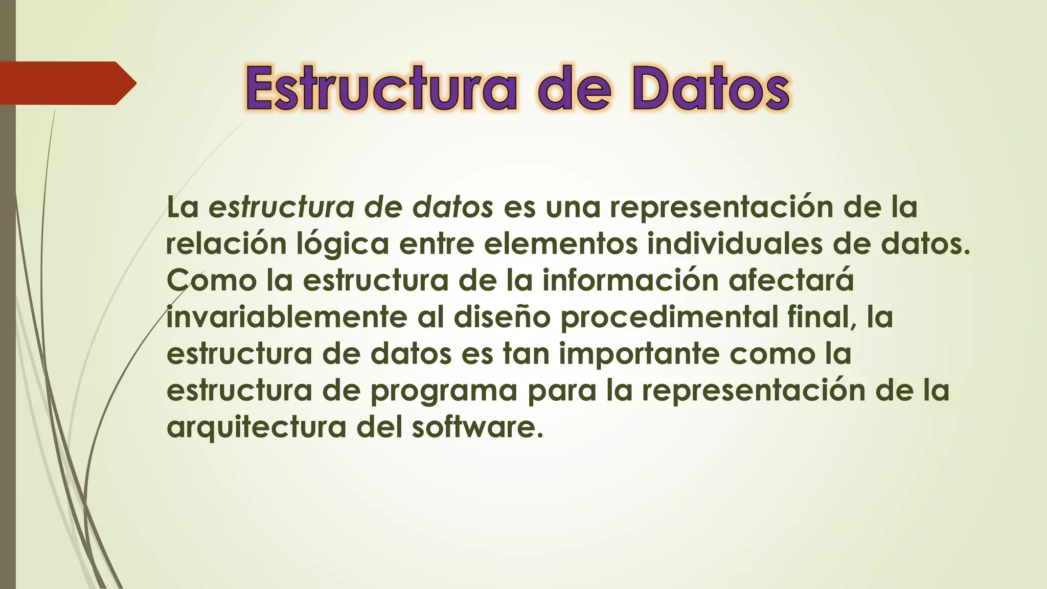 La estructura de datos es una representación de la
relación lógica entre elementos individuales de datos.
Como la estructura de la información afectará
invariablemente al diseño procedimental final, la
estructura de datos es tan importante como la
estructura de programa para la representación de la
arquitectura del software.
 