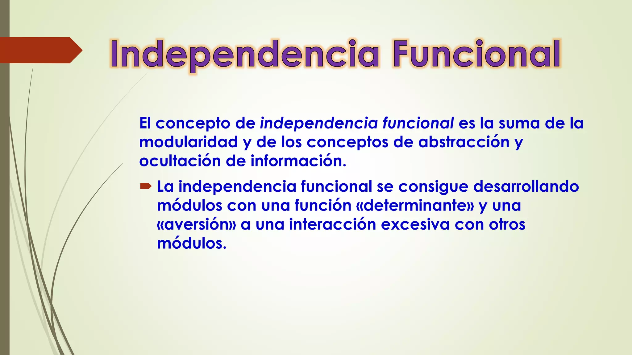 El concepto de independencia funcional es la suma de la
modularidad y de los conceptos de abstracción y
ocultación de información.
 La independencia funcional se consigue desarrollando
módulos con una función «determinante» y una
«aversión» a una interacción excesiva con otros
módulos.
 