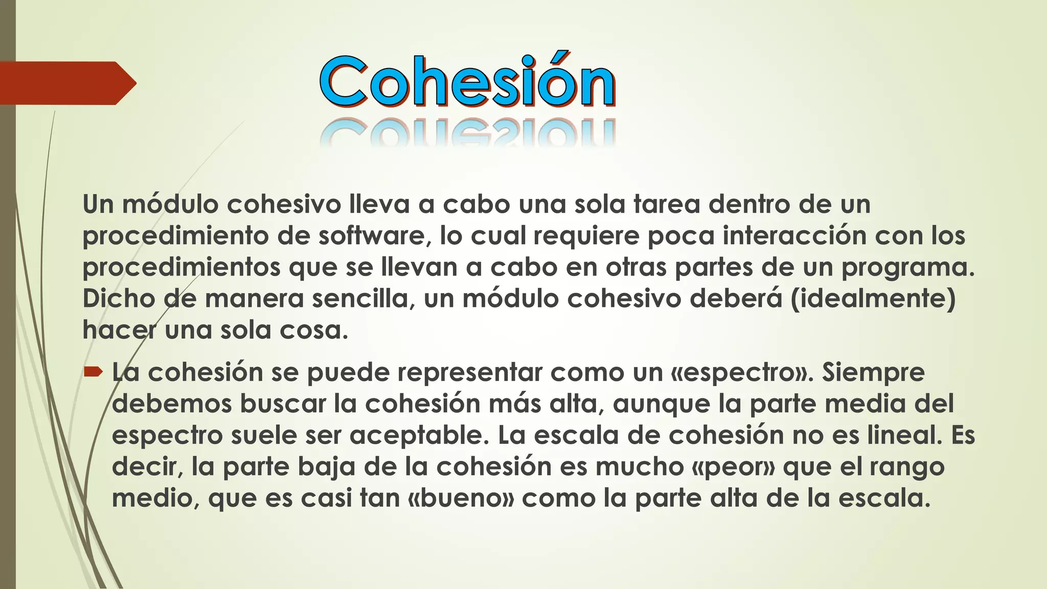 Un módulo cohesivo lleva a cabo una sola tarea dentro de un
procedimiento de software, lo cual requiere poca interacción con los
procedimientos que se llevan a cabo en otras partes de un programa.
Dicho de manera sencilla, un módulo cohesivo deberá (idealmente)
hacer una sola cosa.
 La cohesión se puede representar como un «espectro». Siempre
debemos buscar la cohesión más alta, aunque la parte media del
espectro suele ser aceptable. La escala de cohesión no es lineal. Es
decir, la parte baja de la cohesión es mucho «peor» que el rango
medio, que es casi tan «bueno» como la parte alta de la escala.
 