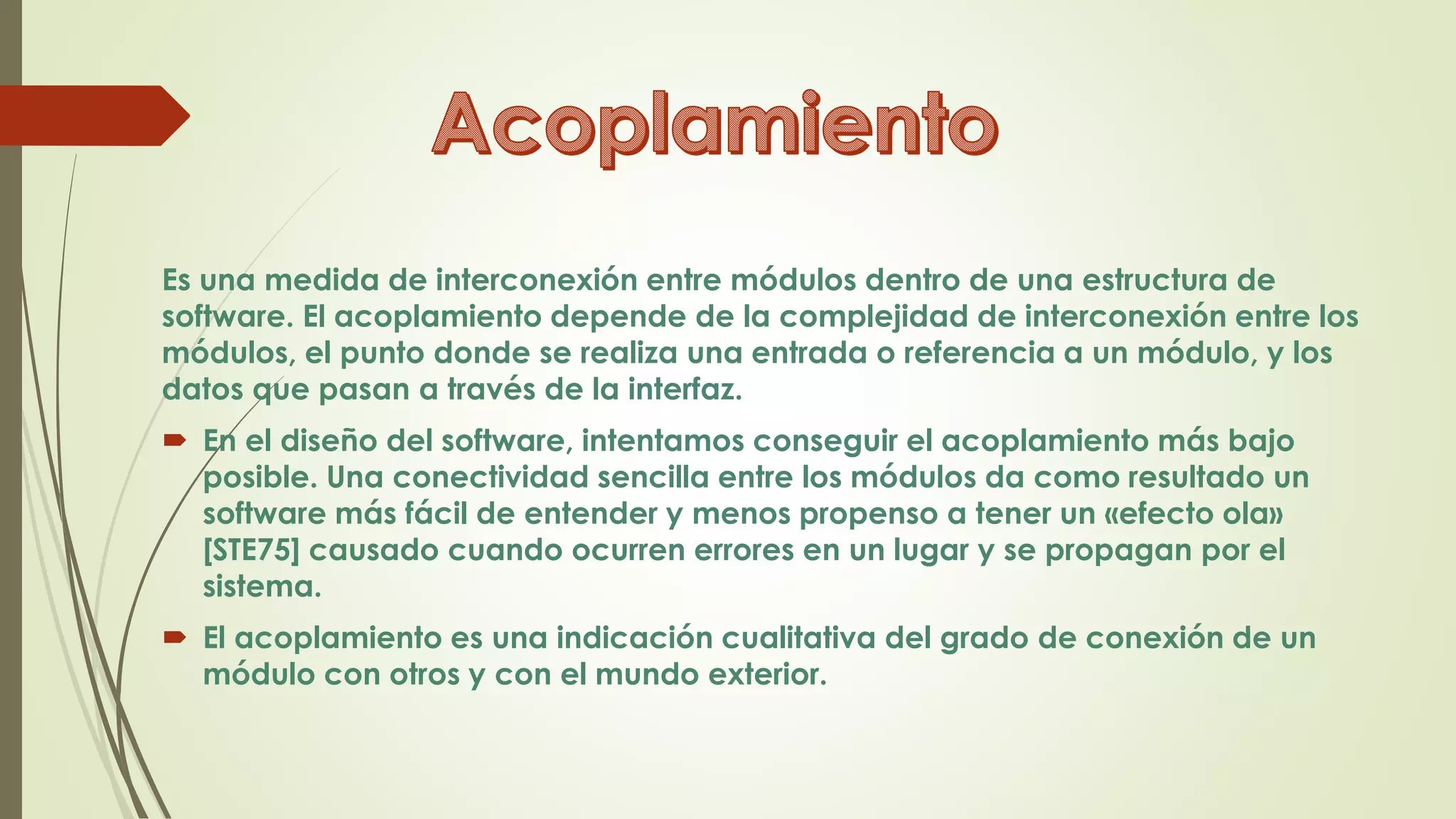 Es una medida de interconexión entre módulos dentro de una estructura de
software. El acoplamiento depende de la complejidad de interconexión entre los
módulos, el punto donde se realiza una entrada o referencia a un módulo, y los
datos que pasan a través de la interfaz.
 En el diseño del software, intentamos conseguir el acoplamiento más bajo
posible. Una conectividad sencilla entre los módulos da como resultado un
software más fácil de entender y menos propenso a tener un «efecto ola»
[STE75] causado cuando ocurren errores en un lugar y se propagan por el
sistema.
 El acoplamiento es una indicación cualitativa del grado de conexión de un
módulo con otros y con el mundo exterior.
 