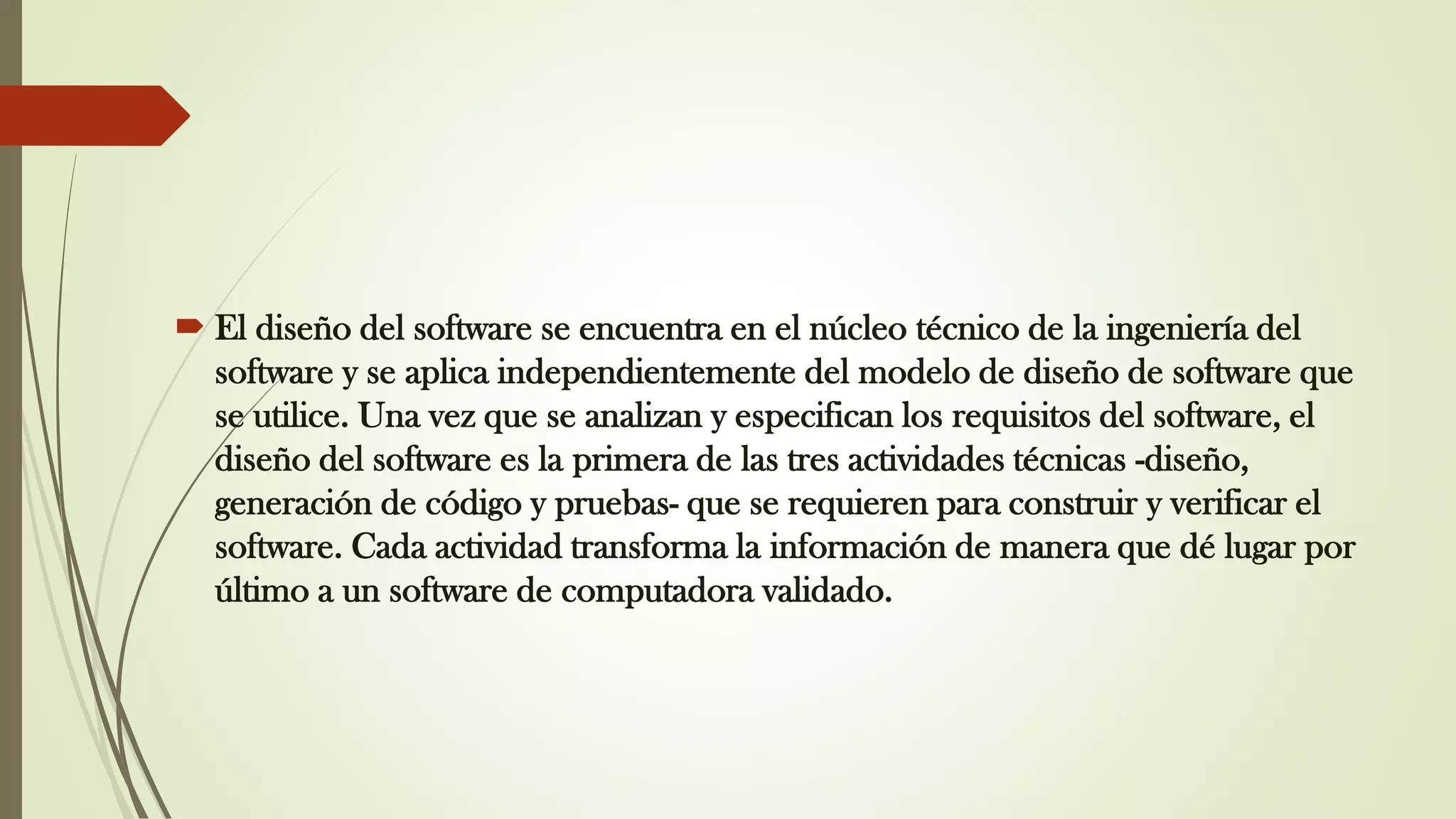  El diseño del software se encuentra en el núcleo técnico de la ingeniería del
software y se aplica independientemente del modelo de diseño de software que
se utilice. Una vez que se analizan y especifican los requisitos del software, el
diseño del software es la primera de las tres actividades técnicas -diseño,
generación de código y pruebas- que se requieren para construir y verificar el
software. Cada actividad transforma la información de manera que dé lugar por
último a un software de computadora validado.
 
