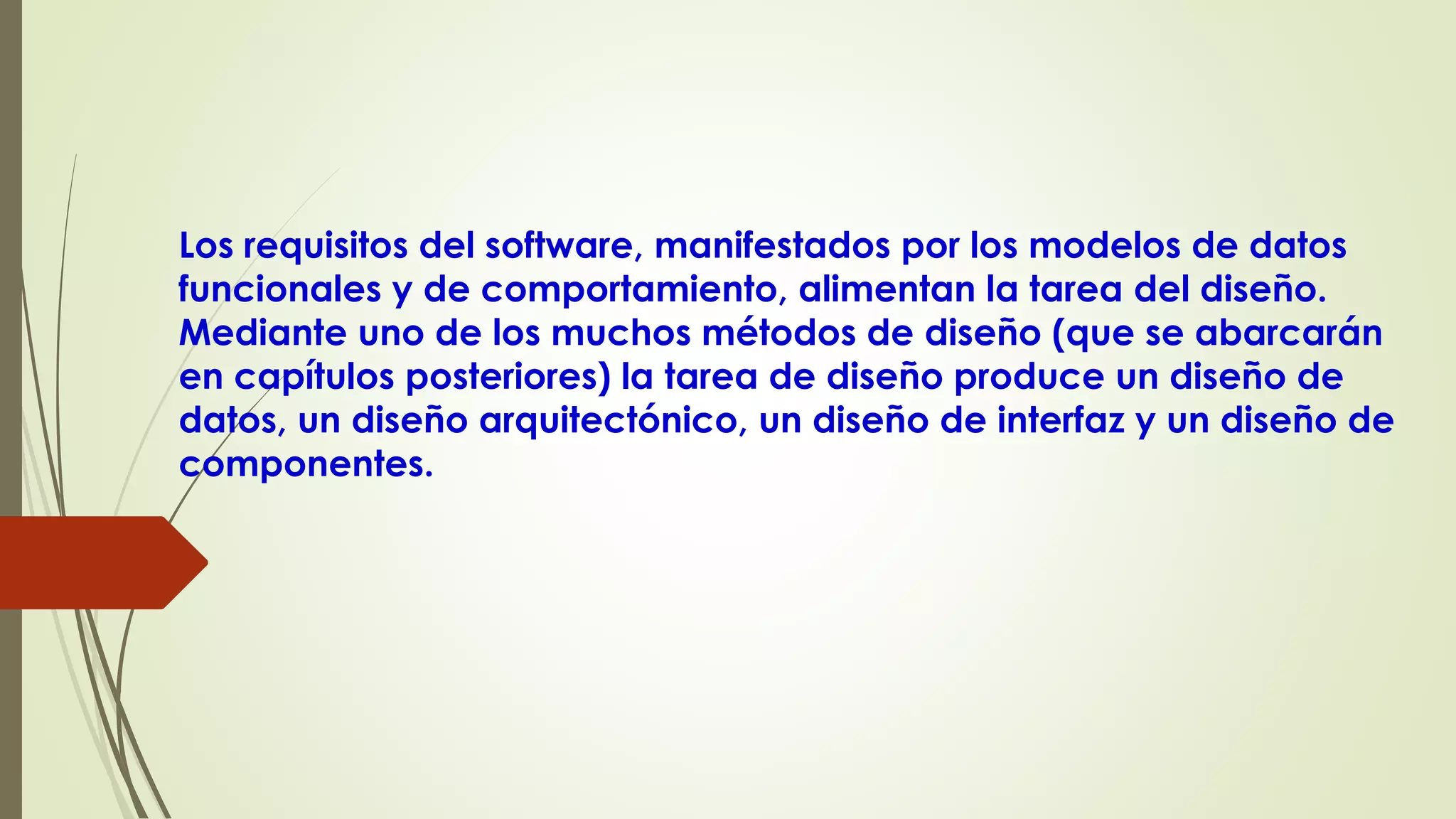 Los requisitos del software, manifestados por los modelos de datos
funcionales y de comportamiento, alimentan la tarea del diseño.
Mediante uno de los muchos métodos de diseño (que se abarcarán
en capítulos posteriores) la tarea de diseño produce un diseño de
datos, un diseño arquitectónico, un diseño de interfaz y un diseño de
componentes.
 
