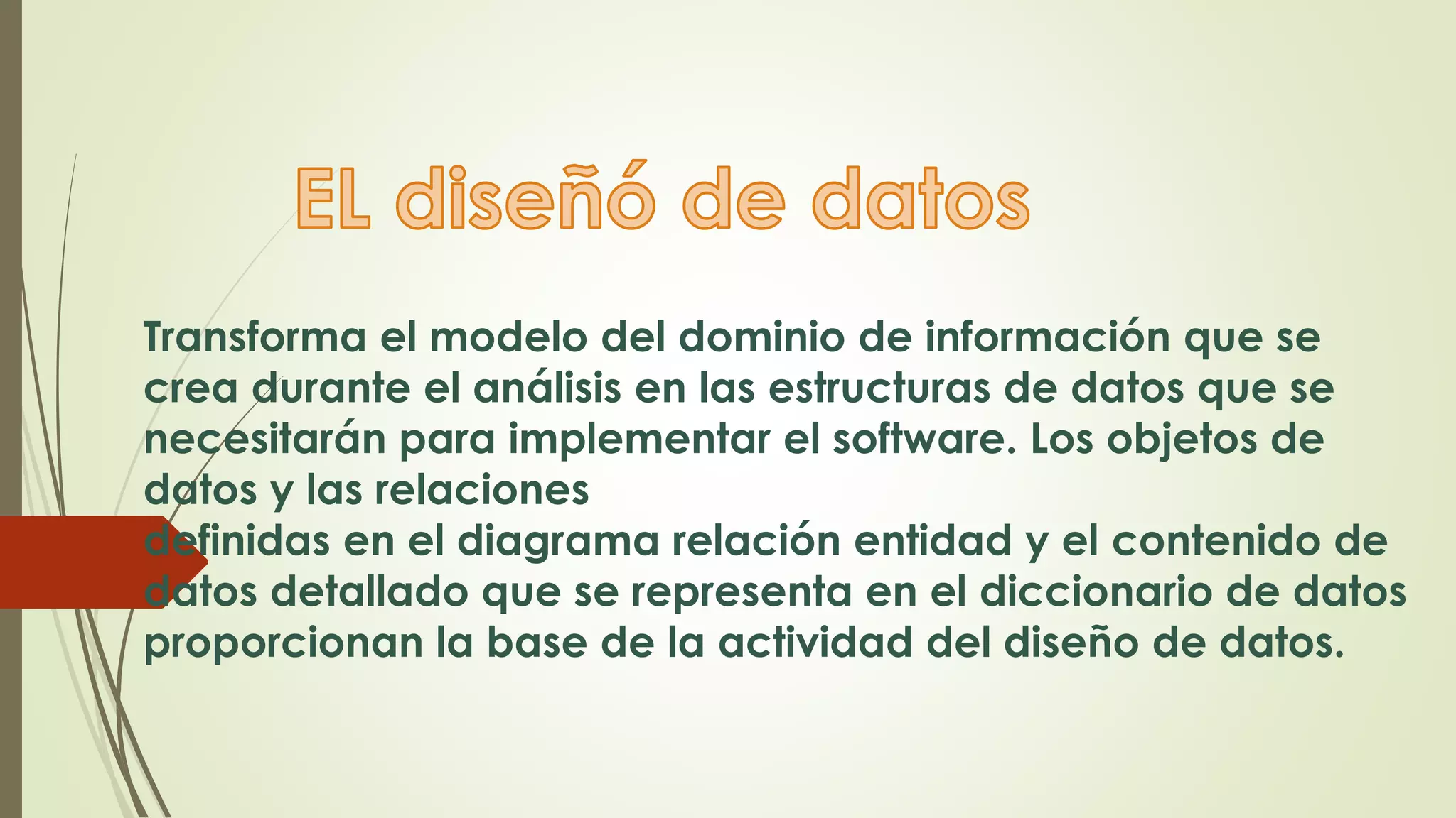Transforma el modelo del dominio de información que se
crea durante el análisis en las estructuras de datos que se
necesitarán para implementar el software. Los objetos de
datos y las relaciones
definidas en el diagrama relación entidad y el contenido de
datos detallado que se representa en el diccionario de datos
proporcionan la base de la actividad del diseño de datos.
 