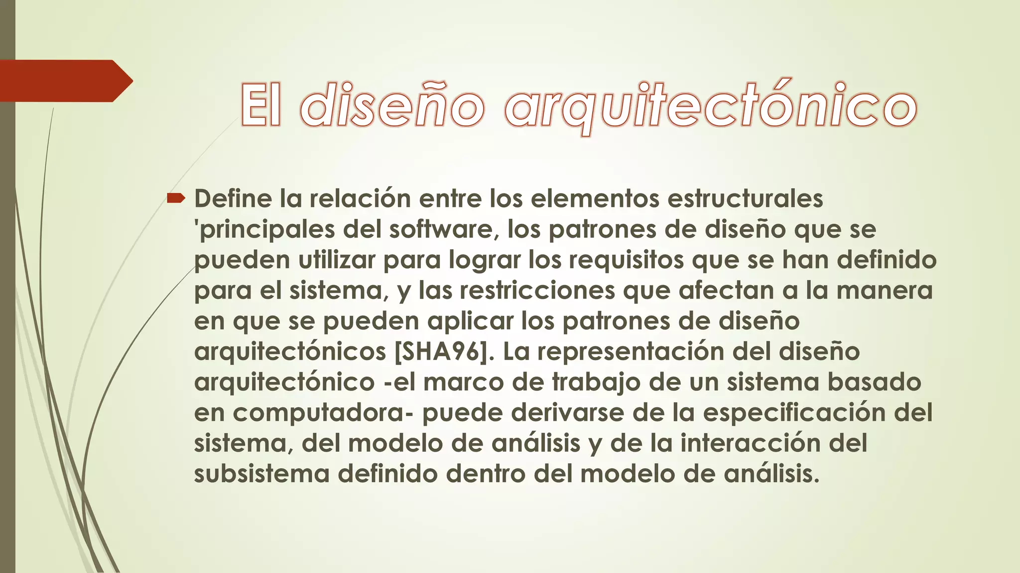  Define la relación entre los elementos estructurales
'principales del software, los patrones de diseño que se
pueden utilizar para lograr los requisitos que se han definido
para el sistema, y las restricciones que afectan a la manera
en que se pueden aplicar los patrones de diseño
arquitectónicos [SHA96]. La representación del diseño
arquitectónico -el marco de trabajo de un sistema basado
en computadora- puede derivarse de la especificación del
sistema, del modelo de análisis y de la interacción del
subsistema definido dentro del modelo de análisis.
 