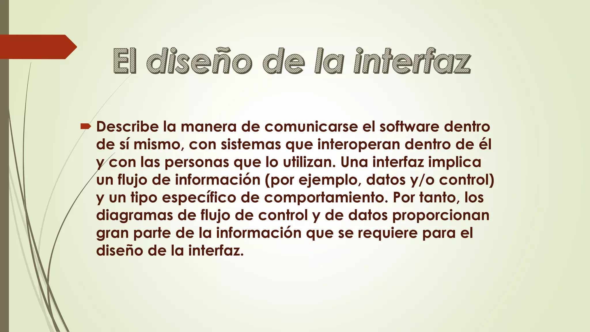  Describe la manera de comunicarse el software dentro
de sí mismo, con sistemas que interoperan dentro de él
y con las personas que lo utilizan. Una interfaz implica
un flujo de información (por ejemplo, datos y/o control)
y un tipo específico de comportamiento. Por tanto, los
diagramas de flujo de control y de datos proporcionan
gran parte de la información que se requiere para el
diseño de la interfaz.
 