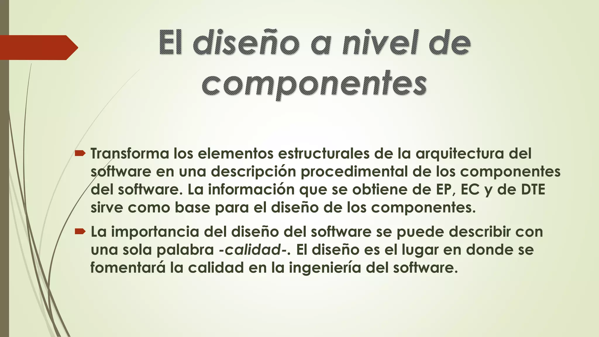  Transforma los elementos estructurales de la arquitectura del
software en una descripción procedimental de los componentes
del software. La información que se obtiene de EP, EC y de DTE
sirve como base para el diseño de los componentes.
 La importancia del diseño del software se puede describir con
una sola palabra -calidad-. El diseño es el lugar en donde se
fomentará la calidad en la ingeniería del software.
 