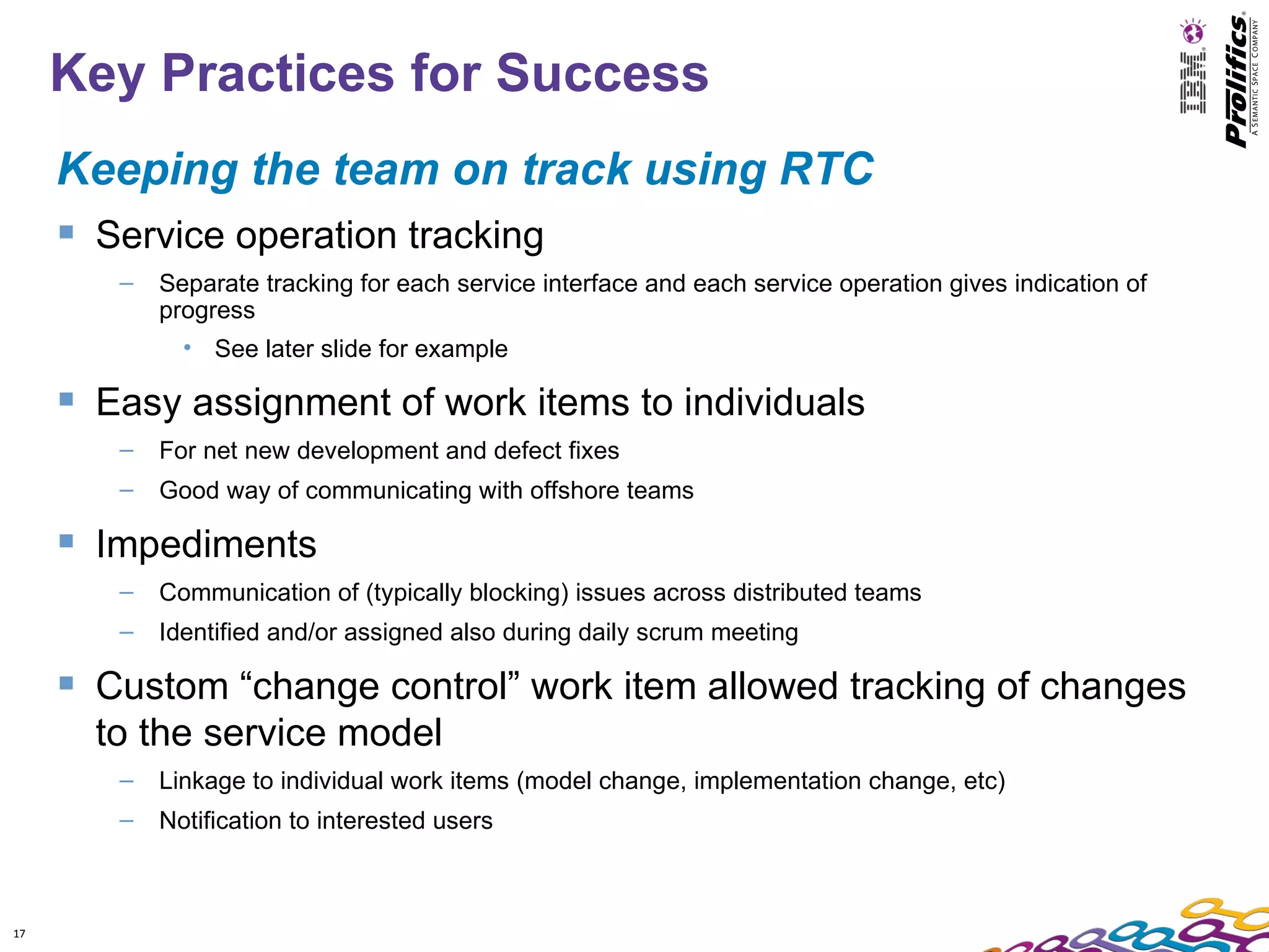 Key Practices for Success
     Keeping the team on track using RTC
      Service operation tracking
        –   Separate tracking for each service interface and each service operation gives indication of
            progress
              • See later slide for example

      Easy assignment of work items to individuals
        –   For net new development and defect fixes
        –   Good way of communicating with offshore teams

      Impediments
        –   Communication of (typically blocking) issues across distributed teams
        –   Identified and/or assigned also during daily scrum meeting

      Custom “change control” work item allowed tracking of changes
       to the service model
        –   Linkage to individual work items (model change, implementation change, etc)
        –   Notification to interested users



17
 