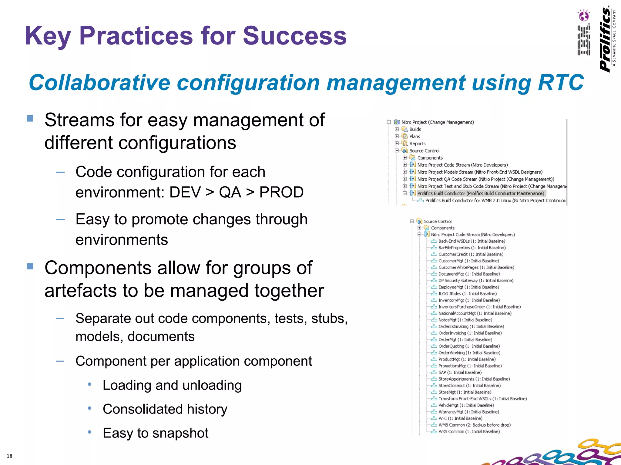 Key Practices for Success
     Collaborative configuration management using RTC
      Streams for easy management of
       different configurations
        – Code configuration for each
          environment: DEV > QA > PROD
        – Easy to promote changes through
          environments
      Components allow for groups of
       artefacts to be managed together
        – Separate out code components, tests, stubs,
          models, documents
        – Component per application component
            • Loading and unloading
            • Consolidated history
            • Easy to snapshot
18
 