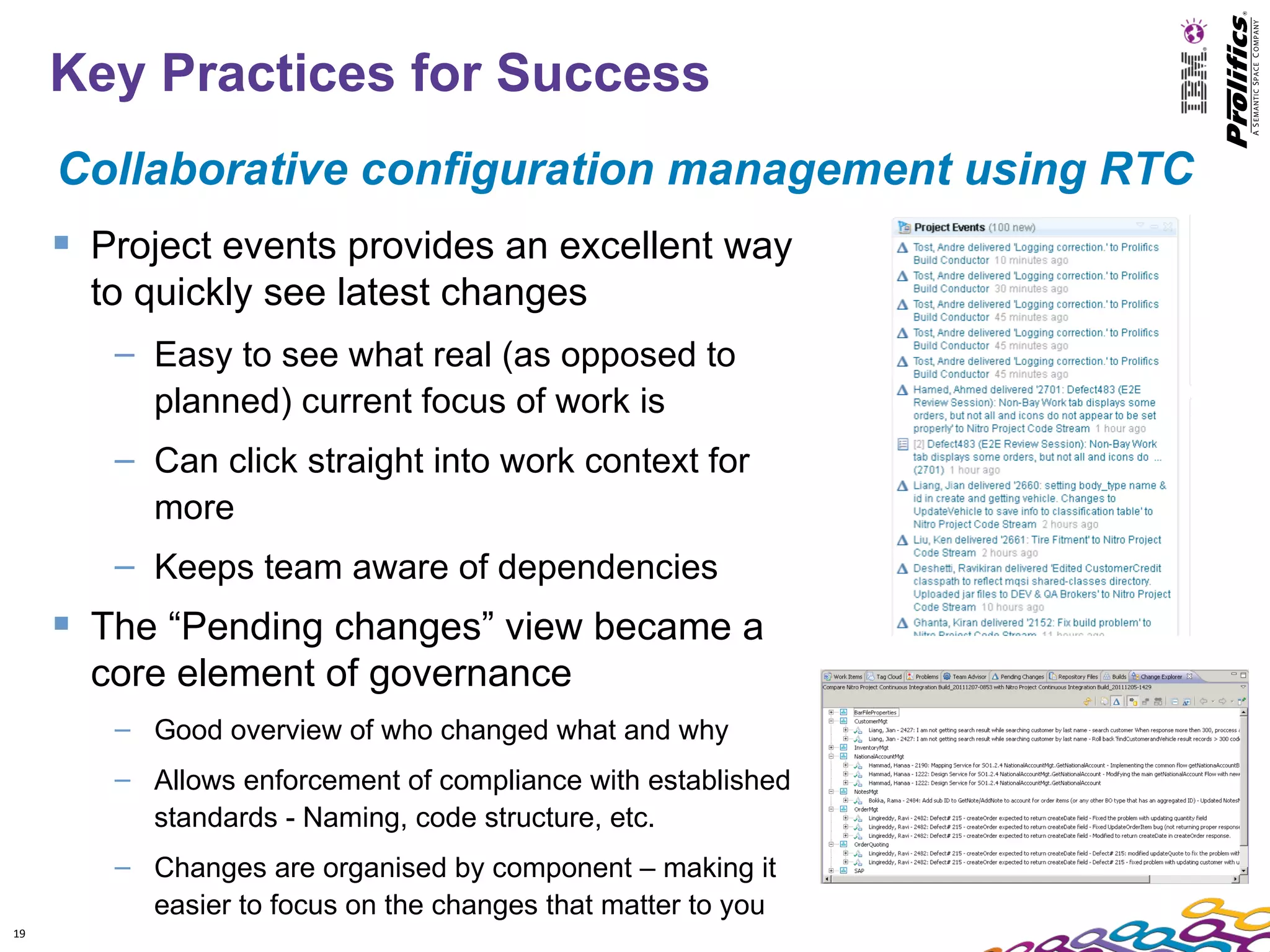 Key Practices for Success
     Collaborative configuration management using RTC
      Project events provides an excellent way
       to quickly see latest changes
        – Easy to see what real (as opposed to
          planned) current focus of work is
        – Can click straight into work context for
          more
        – Keeps team aware of dependencies
      The “Pending changes” view became a
       core element of governance
        – Good overview of who changed what and why
        – Allows enforcement of compliance with established
          standards - Naming, code structure, etc.
        – Changes are organised by component – making it
          easier to focus on the changes that matter to you
19
 
