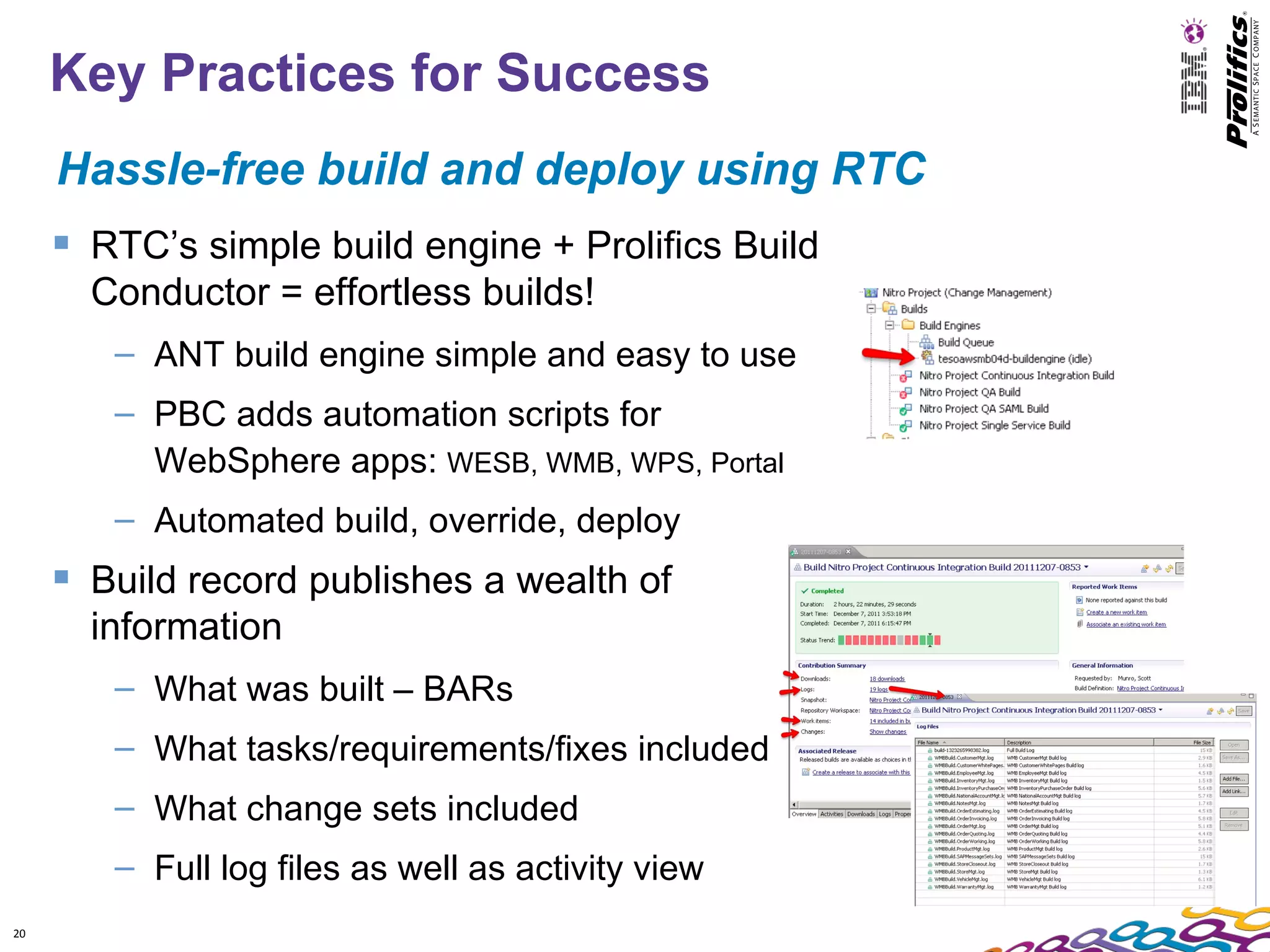 Key Practices for Success
     Hassle-free build and deploy using RTC
      RTC’s simple build engine + Prolifics Build
       Conductor = effortless builds!
        – ANT build engine simple and easy to use
        – PBC adds automation scripts for
          WebSphere apps: WESB, WMB, WPS, Portal
        – Automated build, override, deploy
      Build record publishes a wealth of
       information
        – What was built – BARs
        – What tasks/requirements/fixes included
        – What change sets included
        – Full log files as well as activity view
20
 