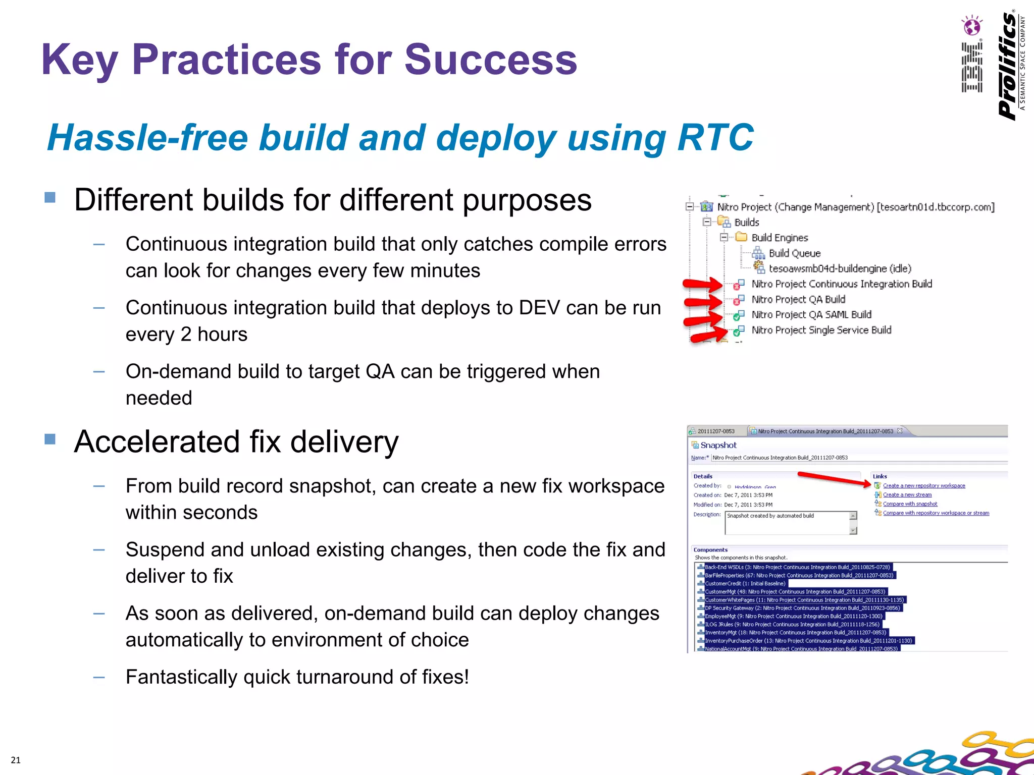 Key Practices for Success
     Hassle-free build and deploy using RTC
      Different builds for different purposes
        –   Continuous integration build that only catches compile errors
            can look for changes every few minutes
        –   Continuous integration build that deploys to DEV can be run
            every 2 hours
        –   On-demand build to target QA can be triggered when
            needed

      Accelerated fix delivery
        –   From build record snapshot, can create a new fix workspace
            within seconds
        –   Suspend and unload existing changes, then code the fix and
            deliver to fix
        –   As soon as delivered, on-demand build can deploy changes
            automatically to environment of choice
        –   Fantastically quick turnaround of fixes!


21
 