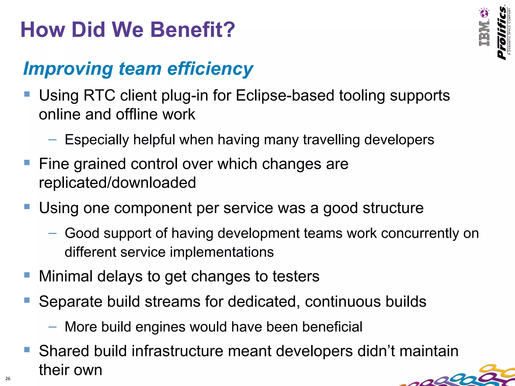 How Did We Benefit?
     Improving team efficiency
      Using RTC client plug-in for Eclipse-based tooling supports
       online and offline work
        – Especially helpful when having many travelling developers
      Fine grained control over which changes are
       replicated/downloaded
      Using one component per service was a good structure
        – Good support of having development teams work concurrently on
          different service implementations
      Minimal delays to get changes to testers
      Separate build streams for dedicated, continuous builds
        – More build engines would have been beneficial
      Shared build infrastructure meant developers didn’t maintain
26
       their own
 