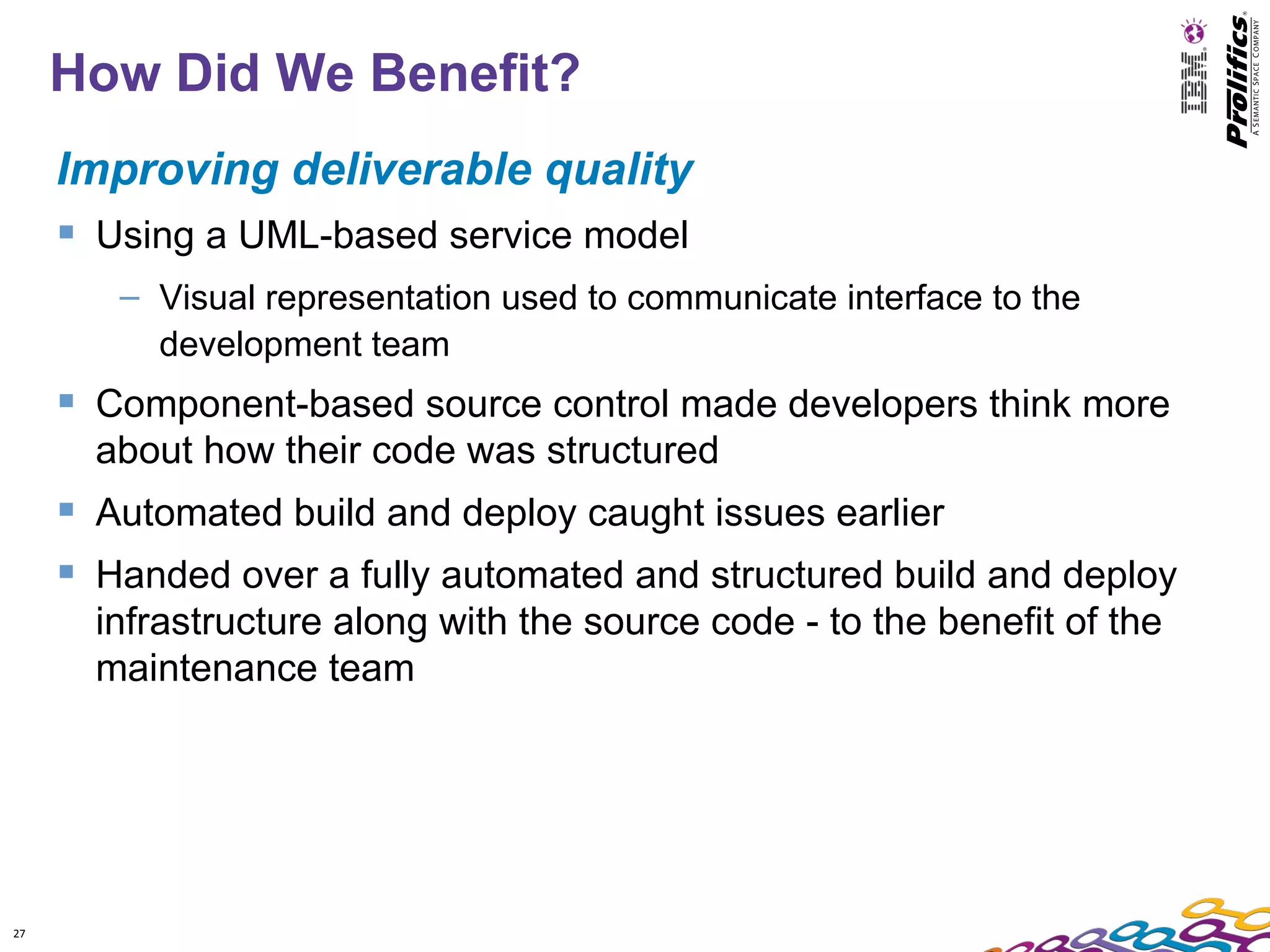 How Did We Benefit?
     Improving deliverable quality
      Using a UML-based service model
        – Visual representation used to communicate interface to the
          development team
      Component-based source control made developers think more
       about how their code was structured
      Automated build and deploy caught issues earlier
      Handed over a fully automated and structured build and deploy
       infrastructure along with the source code - to the benefit of the
       maintenance team




27
 