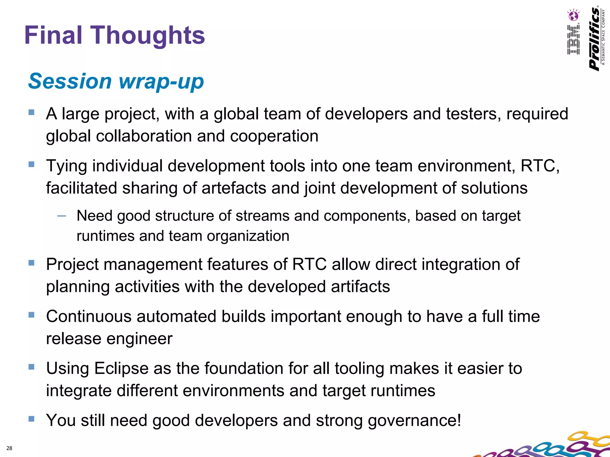 Final Thoughts
     Session wrap-up
      A large project, with a global team of developers and testers, required
       global collaboration and cooperation
      Tying individual development tools into one team environment, RTC,
       facilitated sharing of artefacts and joint development of solutions
         – Need good structure of streams and components, based on target
           runtimes and team organization
      Project management features of RTC allow direct integration of
       planning activities with the developed artifacts
      Continuous automated builds important enough to have a full time
       release engineer
      Using Eclipse as the foundation for all tooling makes it easier to
       integrate different environments and target runtimes
      You still need good developers and strong governance!
28
 