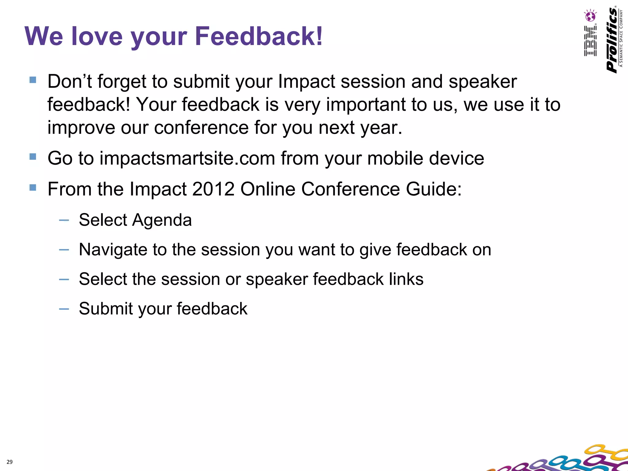 We love your Feedback!
      Don’t forget to submit your Impact session and speaker
       feedback! Your feedback is very important to us, we use it to
       improve our conference for you next year.
      Go to impactsmartsite.com from your mobile device
      From the Impact 2012 Online Conference Guide:
        – Select Agenda
        – Navigate to the session you want to give feedback on
        – Select the session or speaker feedback links
        – Submit your feedback




29
 
