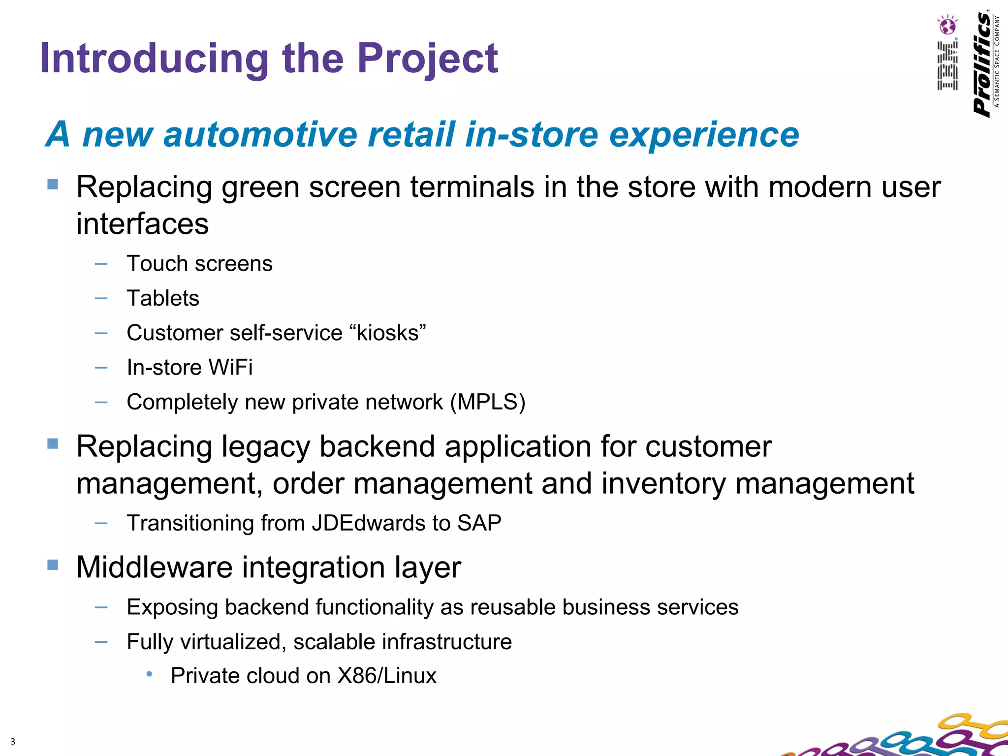Introducing the Project
    A new automotive retail in-store experience
     Replacing green screen terminals in the store with modern user
      interfaces
       – Touch screens
       – Tablets
       – Customer self-service “kiosks”
       – In-store WiFi
       – Completely new private network (MPLS)

     Replacing legacy backend application for customer
      management, order management and inventory management
       – Transitioning from JDEdwards to SAP

     Middleware integration layer
       – Exposing backend functionality as reusable business services
       – Fully virtualized, scalable infrastructure
           • Private cloud on X86/Linux

3
 