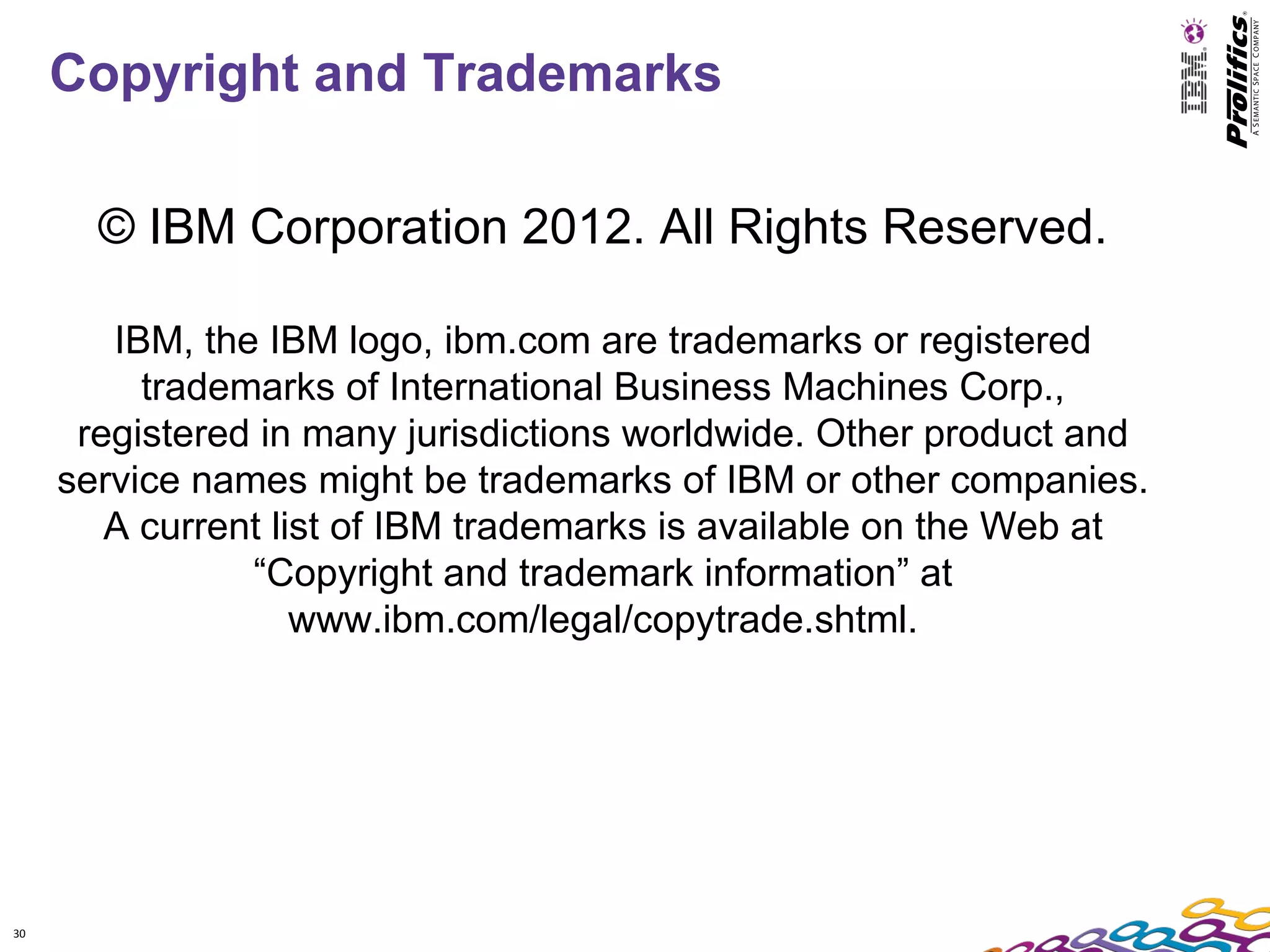 Copyright and Trademarks

       © IBM Corporation 2012. All Rights Reserved.

        IBM, the IBM logo, ibm.com are trademarks or registered
          trademarks of International Business Machines Corp.,
      registered in many jurisdictions worldwide. Other product and
     service names might be trademarks of IBM or other companies.
        A current list of IBM trademarks is available on the Web at
                “Copyright and trademark information” at
                    www.ibm.com/legal/copytrade.shtml.




30
 