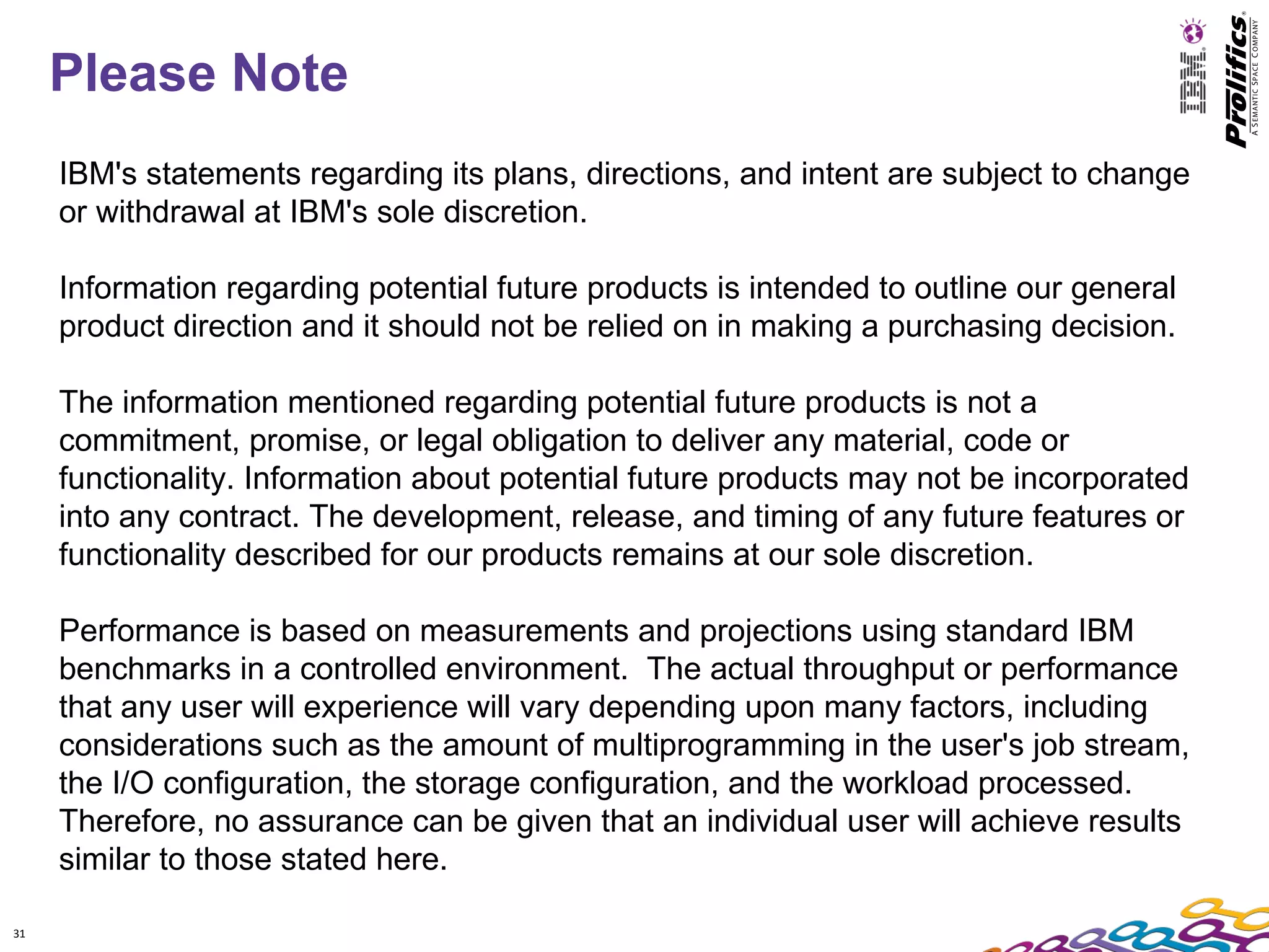 Please Note
     IBM's statements regarding its plans, directions, and intent are subject to change
     or withdrawal at IBM's sole discretion.

     Information regarding potential future products is intended to outline our general
     product direction and it should not be relied on in making a purchasing decision.

     The information mentioned regarding potential future products is not a
     commitment, promise, or legal obligation to deliver any material, code or
     functionality. Information about potential future products may not be incorporated
     into any contract. The development, release, and timing of any future features or
     functionality described for our products remains at our sole discretion.

     Performance is based on measurements and projections using standard IBM
     benchmarks in a controlled environment. The actual throughput or performance
     that any user will experience will vary depending upon many factors, including
     considerations such as the amount of multiprogramming in the user's job stream,
     the I/O configuration, the storage configuration, and the workload processed.
     Therefore, no assurance can be given that an individual user will achieve results
     similar to those stated here.

31
 