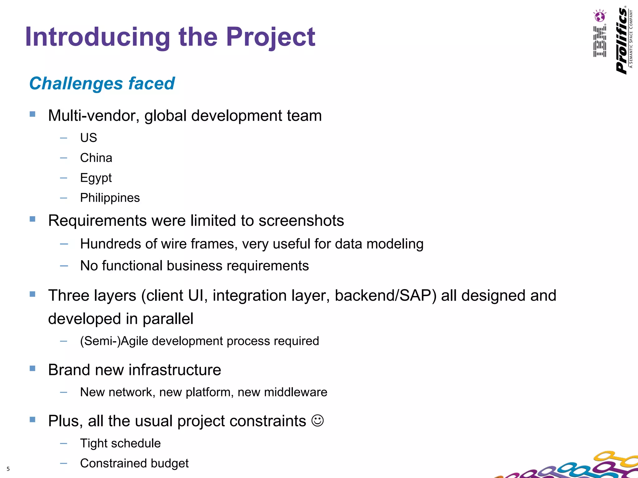 Introducing the Project
    Challenges faced
     Multi-vendor, global development team
        –   US
        –   China
        –   Egypt
        –   Philippines
     Requirements were limited to screenshots
        – Hundreds of wire frames, very useful for data modeling
        – No functional business requirements

     Three layers (client UI, integration layer, backend/SAP) all designed and
      developed in parallel
        –   (Semi-)Agile development process required

     Brand new infrastructure
        –   New network, new platform, new middleware

     Plus, all the usual project constraints 
        –   Tight schedule
5
        –   Constrained budget
 