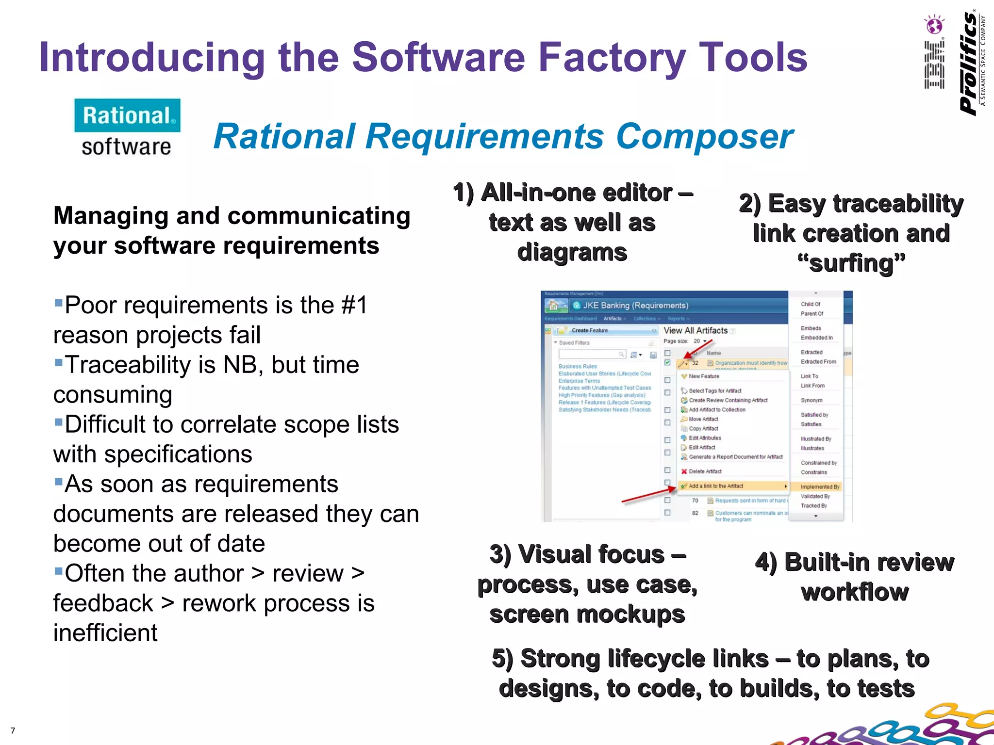 Introducing the Software Factory Tools
                   Rational Requirements Composer
                                          1) All-in-one editor –   2) Easy traceability
    Managing and communicating               text as well as        link creation and
    your software requirements                   diagrams               “surfing”
    Poor requirements is the #1
    reason projects fail
    Traceability is NB, but time
    consuming
    Difficult to correlate scope lists
    with specifications
    As soon as requirements
    documents are released they can
    become out of date                       3) Visual focus –
    Often the author > review >                                     4) Built-in review
                                            process, use case,           workflow
    feedback > rework process is             screen mockups
    inefficient
                                             5) Strong lifecycle links – to plans, to
                                              designs, to code, to builds, to tests
7
 