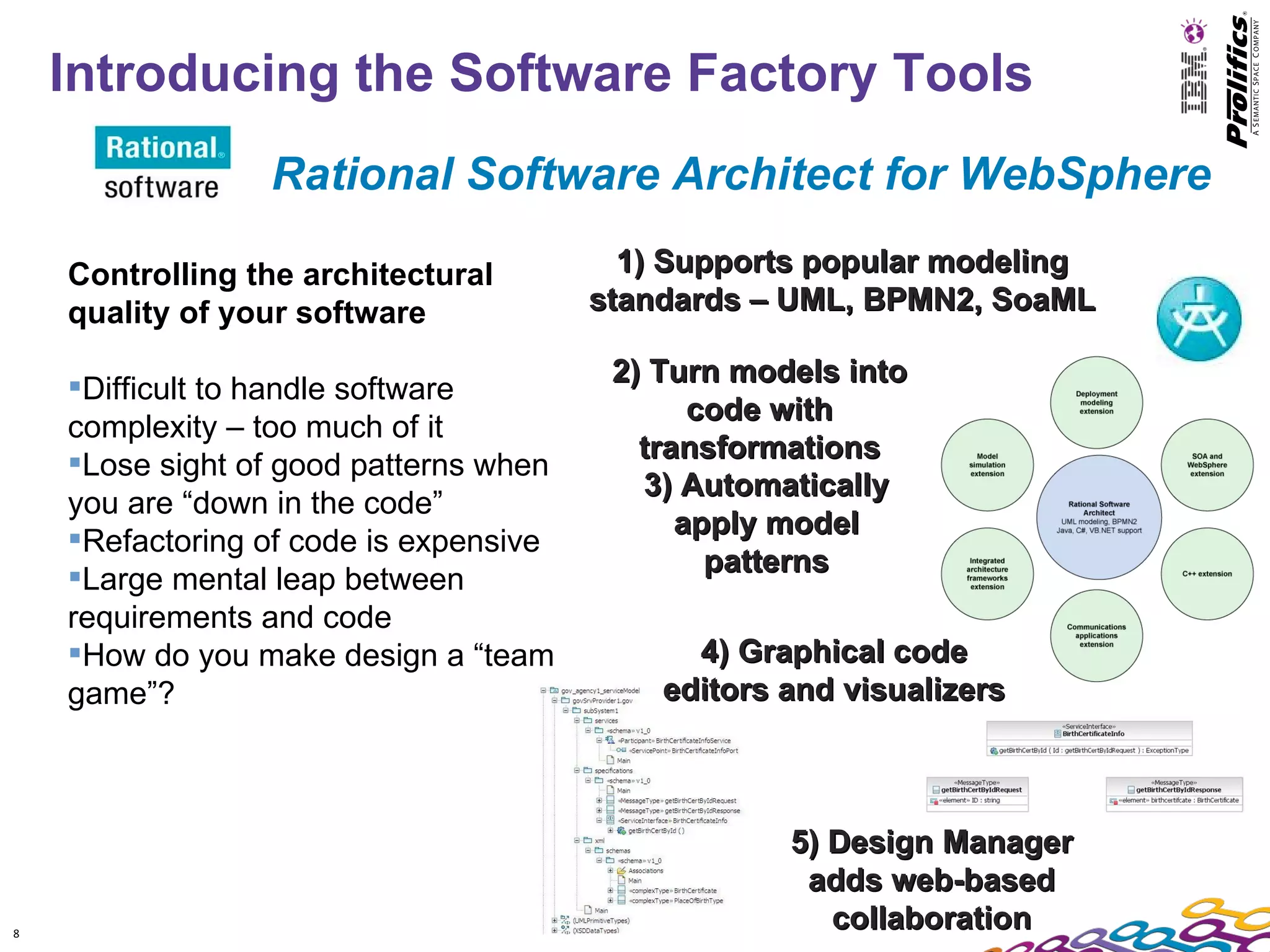 Introducing the Software Factory Tools
                 Rational Software Architect for WebSphere

    Controlling the architectural         1) Supports popular modeling
    quality of your software            standards – UML, BPMN2, SoaML

                                         2) Turn models into
    Difficult to handle software
                                               code with
    complexity – too much of it
                                           transformations
    Lose sight of good patterns when
                                           3) Automatically
    you are “down in the code”
                                              apply model
    Refactoring of code is expensive
                                                patterns
    Large mental leap between
    requirements and code
    How do you make design a “team           4) Graphical code
    game”?                                  editors and visualizers



                                                    5) Design Manager
                                                     adds web-based
8
                                                       collaboration
 